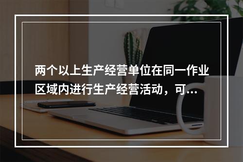 两个以上生产经营单位在同一作业区域内进行生产经营活动，可能危