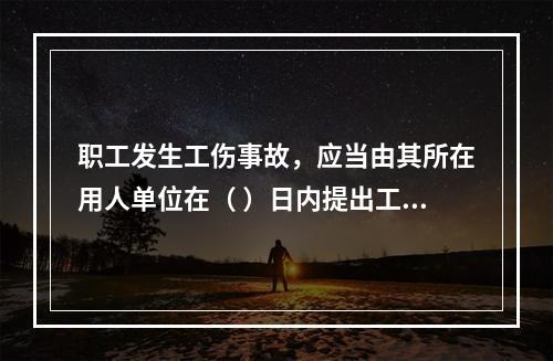 职工发生工伤事故，应当由其所在用人单位在（ ）日内提出工伤认