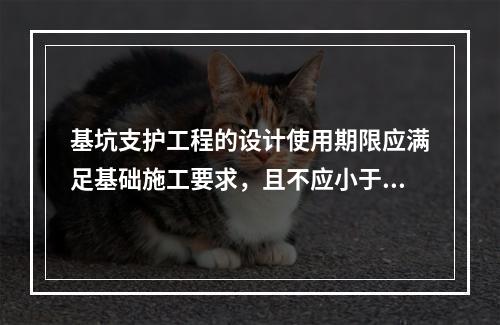 基坑支护工程的设计使用期限应满足基础施工要求，且不应小于（