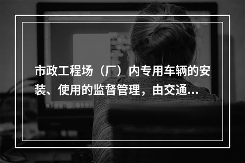 市政工程场（厂）内专用车辆的安装、使用的监督管理，由交通行政