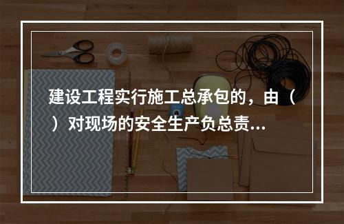 建设工程实行施工总承包的，由（ ）对现场的安全生产负总责。