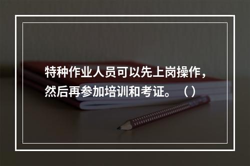 特种作业人员可以先上岗操作，然后再参加培训和考证。（ ）