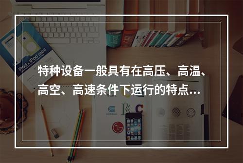 特种设备一般具有在高压、高温、高空、高速条件下运行的特点，存