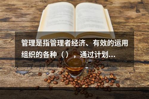 管理是指管理者经济、有效的运用组织的各种（ ），通过计划、组