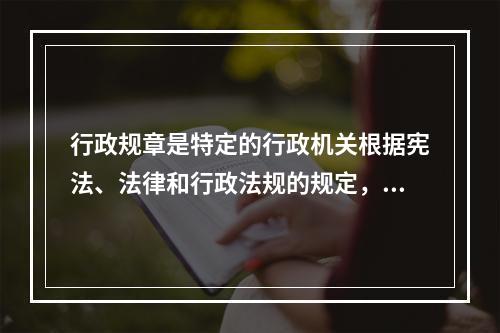 行政规章是特定的行政机关根据宪法、法律和行政法规的规定，按照