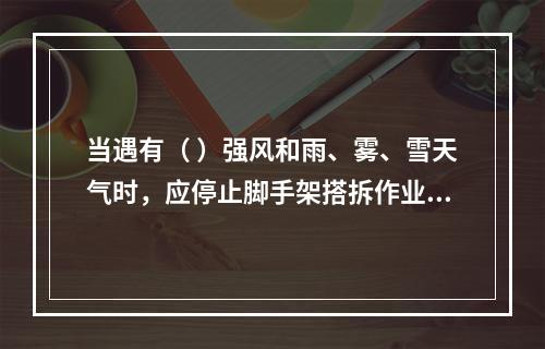 当遇有（ ）强风和雨、雾、雪天气时，应停止脚手架搭拆作业活动