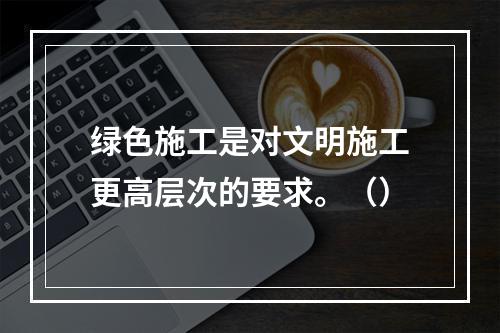 绿色施工是对文明施工更高层次的要求。（）