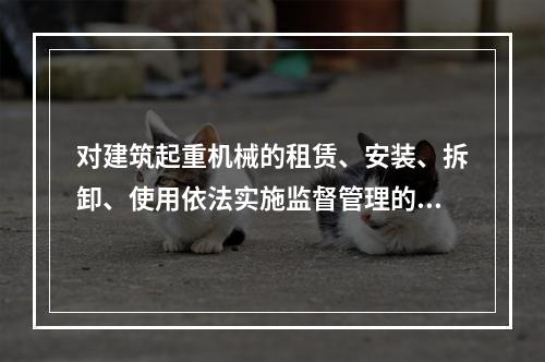 对建筑起重机械的租赁、安装、拆卸、使用依法实施监督管理的部门