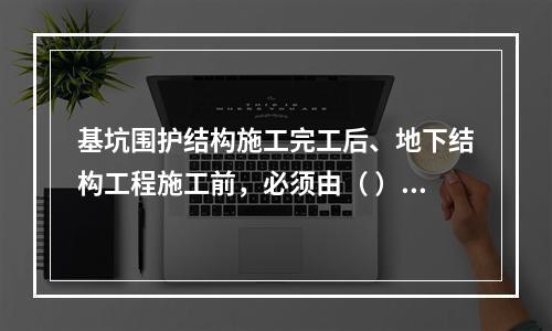 基坑围护结构施工完工后、地下结构工程施工前，必须由（ ）单位