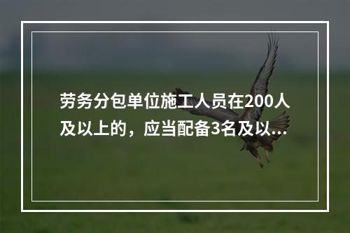 劳务分包单位施工人员在200人及以上的，应当配备3名及以上专