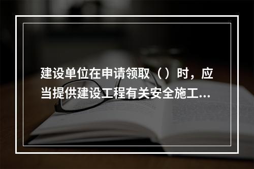 建设单位在申请领取（ ）时，应当提供建设工程有关安全施工的措