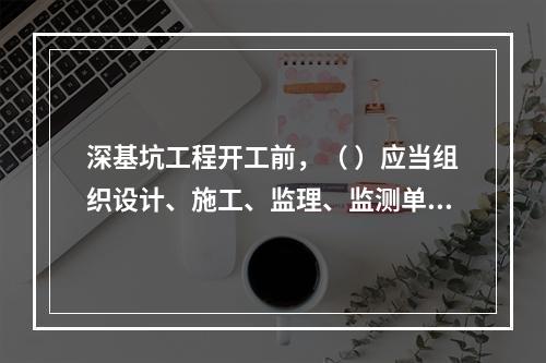 深基坑工程开工前，（ ）应当组织设计、施工、监理、监测单位进