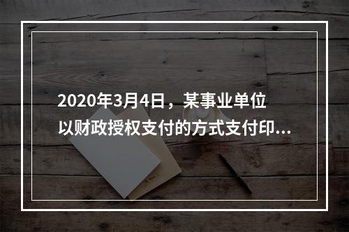 2020年3月4日，某事业单位以财政授权支付的方式支付印刷费