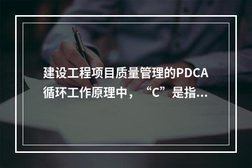 建设工程项目质量管理的PDCA循环工作原理中，“C”是指（　