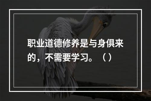 职业道德修养是与身俱来的，不需要学习。（ ）