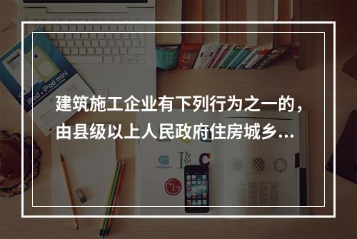 建筑施工企业有下列行为之一的，由县级以上人民政府住房城乡建设