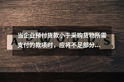 当企业预付货款小于采购货物所需支付的款项时，应将不足部分补付