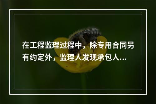 在工程监理过程中，除专用合同另有约定外，监理人发现承包人的人