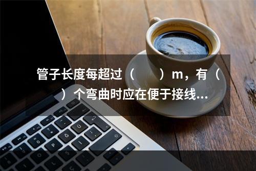 管子长度每超过（  ）m，有（  ）个弯曲时应在便于接线处装