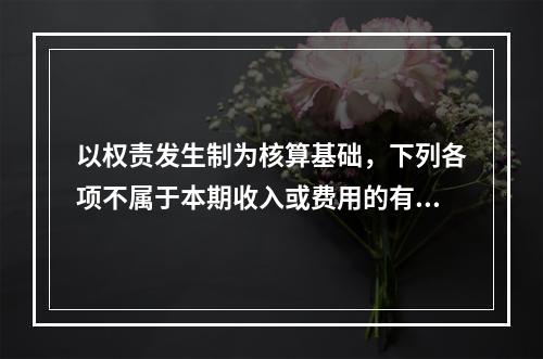 以权责发生制为核算基础，下列各项不属于本期收入或费用的有（