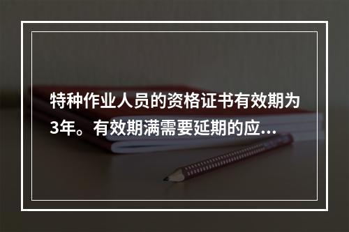 特种作业人员的资格证书有效期为3年。有效期满需要延期的应当于