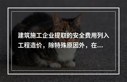 建筑施工企业提取的安全费用列入工程造价，除特殊原因外，在竞标