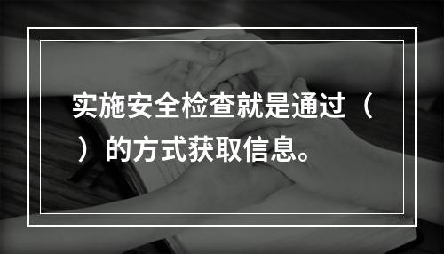 实施安全检查就是通过（ ）的方式获取信息。