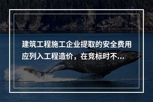 建筑工程施工企业提取的安全费用应列入工程造价，在竞标时不得删