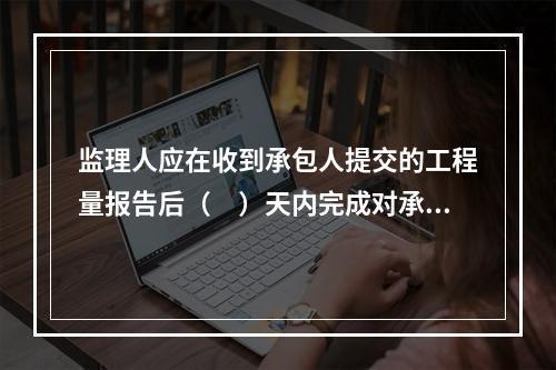 监理人应在收到承包人提交的工程量报告后（　）天内完成对承包人