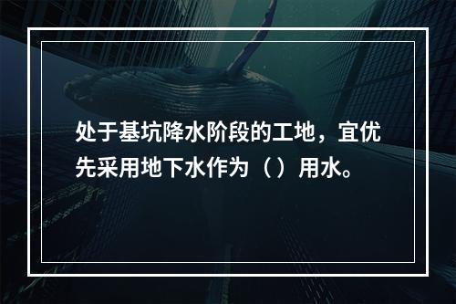 处于基坑降水阶段的工地，宜优先采用地下水作为（ ）用水。