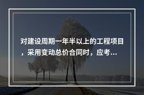 对建设周期一年半以上的工程项目，采用变动总价合同时，应考虑引