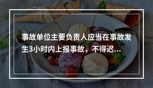 事故单位主要负责人应当在事故发生3小时内上报事故，不得迟报、