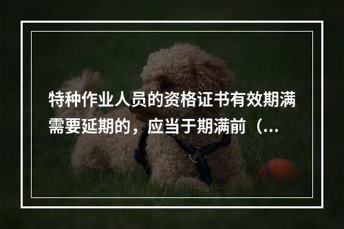 特种作业人员的资格证书有效期满需要延期的，应当于期满前（ ）