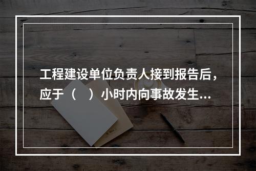 工程建设单位负责人接到报告后，应于（　）小时内向事故发生地县