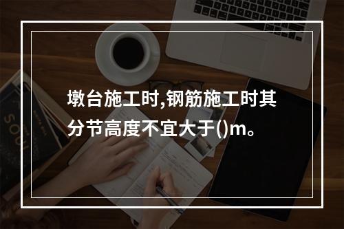 墩台施工时,钢筋施工时其分节高度不宜大于()m。