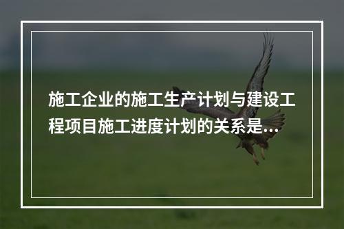 施工企业的施工生产计划与建设工程项目施工进度计划的关系是（　