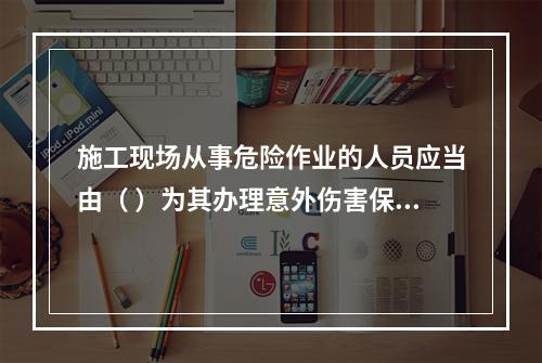 施工现场从事危险作业的人员应当由（ ）为其办理意外伤害保险。