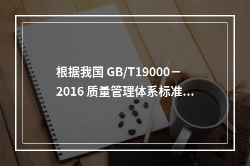 根据我国 GB/T19000－2016 质量管理体系标准，质