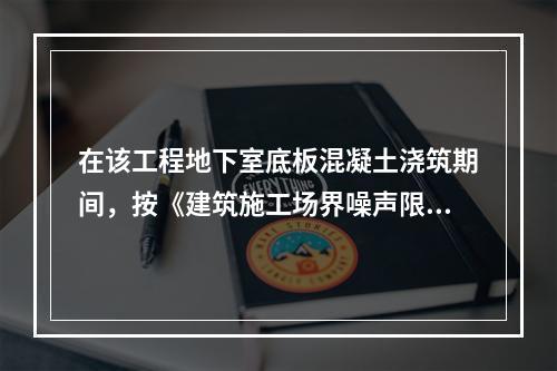 在该工程地下室底板混凝土浇筑期间，按《建筑施工场界噪声限值》