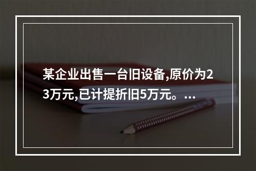 某企业出售一台旧设备,原价为23万元,已计提折旧5万元。出售