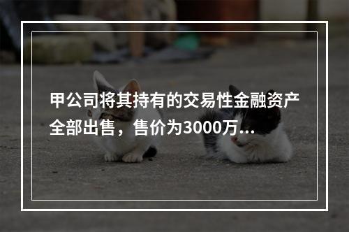 甲公司将其持有的交易性金融资产全部出售，售价为3000万元；