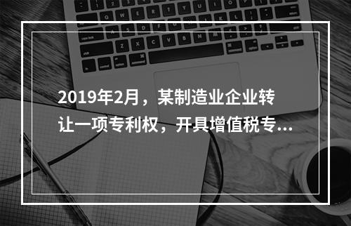 2019年2月，某制造业企业转让一项专利权，开具增值税专用发