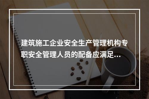 建筑施工企业安全生产管理机构专职安全管理人员的配备应满足（