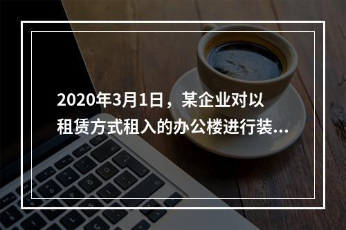 2020年3月1日，某企业对以租赁方式租入的办公楼进行装修，