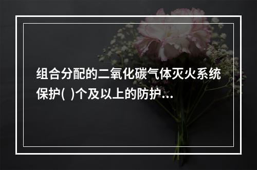 组合分配的二氧化碳气体灭火系统保护(  )个及以上的防护区或