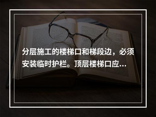 分层施工的楼梯口和梯段边，必须安装临时护栏。顶层楼梯口应随工