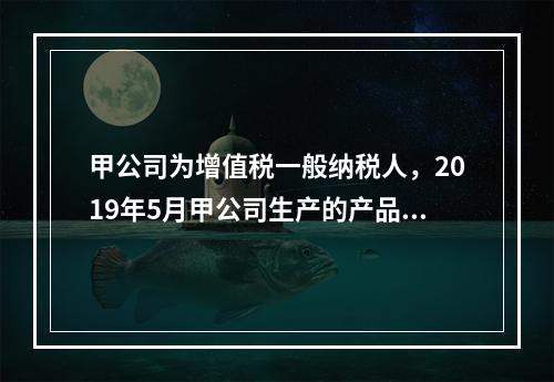 甲公司为增值税一般纳税人，2019年5月甲公司生产的产品对外