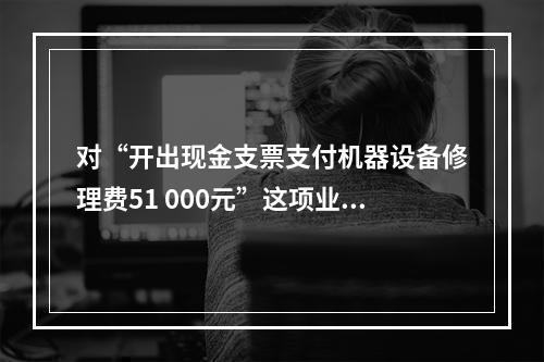 对“开出现金支票支付机器设备修理费51 000元”这项业务，