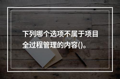 下列哪个选项不属于项目全过程管理的内容()。