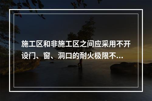 施工区和非施工区之间应采用不开设门、窗、洞口的耐火极限不低于